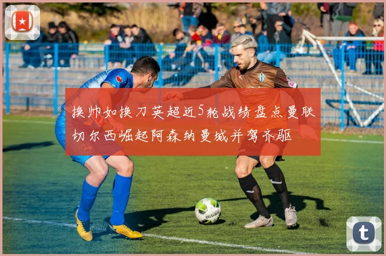 换帅如换刀英超近5轮战绩盘点曼联切尔西崛起阿森纳曼城并驾齐驱