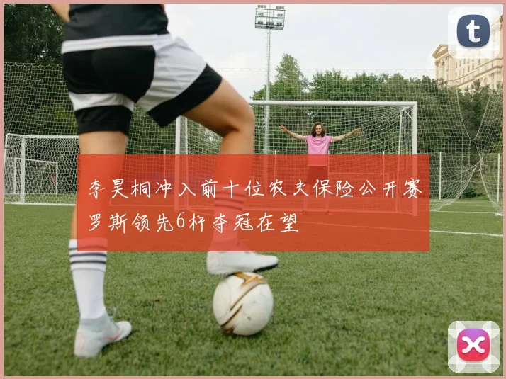 李昊桐冲入前十位农夫保险公开赛罗斯领先6杆夺冠在望