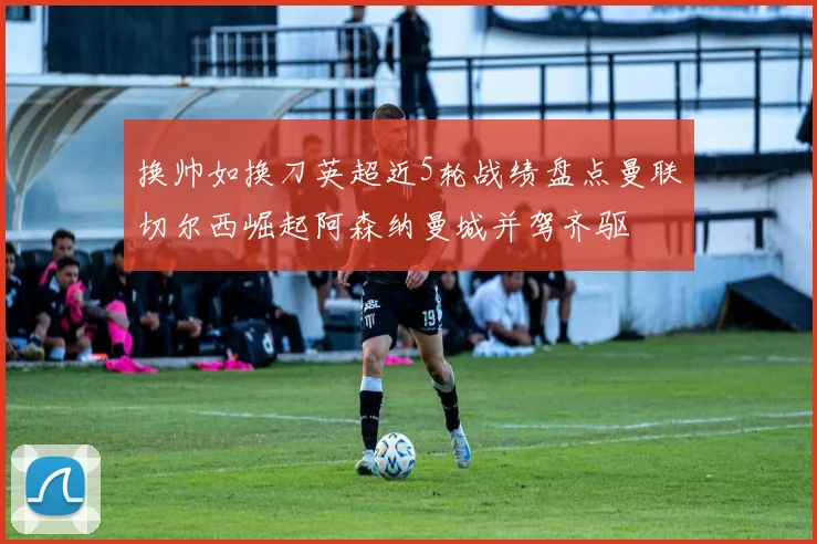 换帅如换刀英超近5轮战绩盘点曼联切尔西崛起阿森纳曼城并驾齐驱