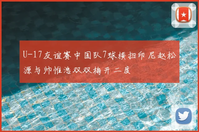 U-17友谊赛中国队7球横扫印尼赵松源与帅惟浩双双梅开二度