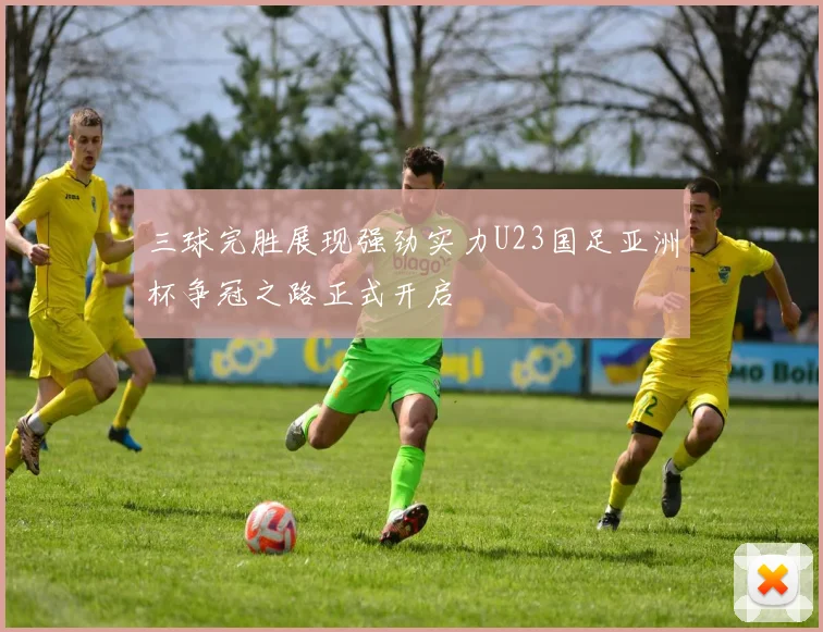 三球完胜展现强劲实力U23国足亚洲杯争冠之路正式开启
