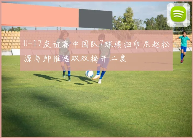 U-17友谊赛中国队7球横扫印尼赵松源与帅惟浩双双梅开二度