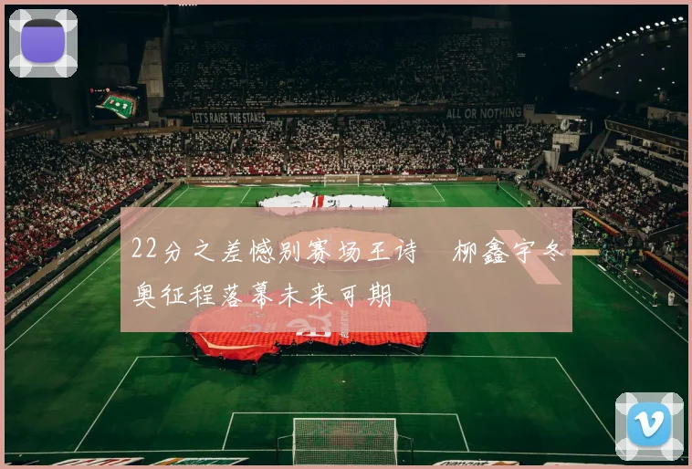 22分之差憾别赛场王诗玥柳鑫宇冬奥征程落幕未来可期