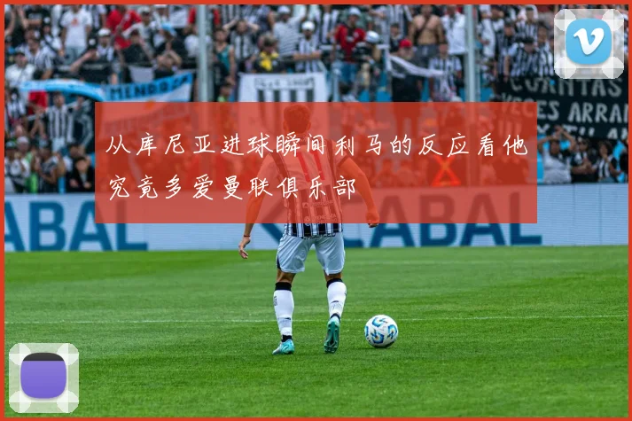 从库尼亚进球瞬间利马的反应看他究竟多爱曼联俱乐部