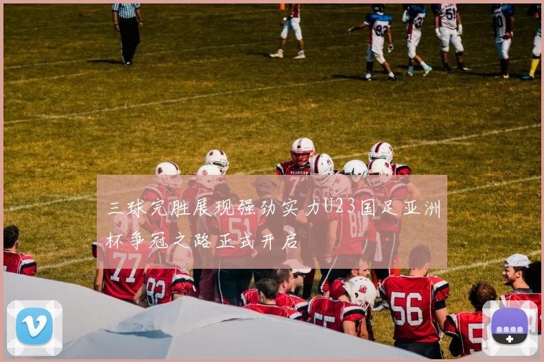 三球完胜展现强劲实力U23国足亚洲杯争冠之路正式开启